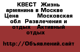 КВЕСТ “Жизнь армянина в Москве“  › Цена ­ 500 - Московская обл. Развлечения и отдых » Активный отдых   